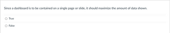 **Question:**

Since a dashboard is to be contained on a single page or slide, it should maximize the amount of data shown.

- \( \circ \) True
- \( \circ \) False

**Explanation:**

When designing dashboards, it's important to balance the amount of data displayed with the clarity and usability of the information. Visual overload can occur when too much data is presented, which can decrease the effectiveness of the dashboard. Instead, focus on providing key insights and actionable information in a clear and concise manner.