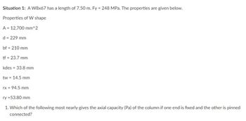 Situation 1: A W8x67 has a length of 7.50 m. Fy = 248 MPa. The properties are given below.
Properties of W shape
A = 12,700 mm^2
d = 229 mm
bf = 210 mm
tf = 23.7 mm
kdes = 33.8 mm
tw 14.5 mm
rx = 94.5 mm
ry = 53.80 mm
1. Which of the following most nearly gives the axial capacity (Pa) of the column if one end is fixed and the other is pinned
connected?