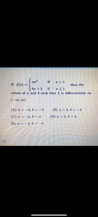 if
x > 1
If f(x) =
then the
%3D
bx + 2
if
a <1
values of a and b such that f is differentiable on
(-∞0, 00)
(A) a = -2, b= -4
(B) a = 2, b = -4
(C) a = -2, b = 4
(D) a = 2, b = 4
(E) a = -4, b = -4
(A)
