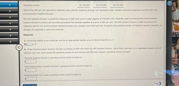 Operating income
$1,100,000
$3,375,000
$4,475,000
*$60 of the $90 per unit represents materials costs, and the remaining $30 per unit represents other variable conversion expenses incurred within the
Communication Systems Division.
The GPS Systems Division is presently producing 75,000 units out of a total capacity of 150,000 units. Materials used in producing the Communication
Systems Division's product are currently purchased from outside suppliers at a price of $60 per unit. The GPS Systems Division is able to produce the
materials used by the Communication Systems Division at a variable cost of $42 per unit. Except for the possible transfer of materials between divisions, no
changes are expected in sales and expenses.
Required:
1. Would the market price of $60 per unit be an appropriate transfer price for Birrell Scientific Inc.?
No
<
2. If the Communication Systems Division purchases 25,000 units from the GPS Systems Division, rather than externally, at a negotiated transfer price of
$52 per unit, how much would the operating income of each division and the total company operating income increase?
The GPS Systems Division's operating income would increase by
The Communication Systems Division's operating income would increase by
Birrell Scientific Inc.'s total operating income would increase by
Chaal Mode
Next
t>
0_F_265
DG5...PC
ndlin_Re
ne
ion for
3350.pdf