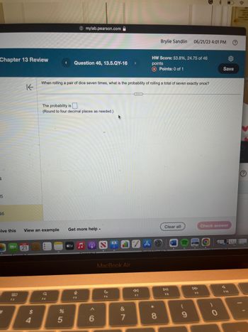 Chapter 13 Review
4
-5
46
B
80
K
F3
olve this View an example Get more help.
JUN
21
$
4
The probability is
(Round to four decimal places as needed.)
Q
0
When rolling a pair of dice seven times, what is the probability of rolling a total of seven exactly once?
F4
< Question 46, 13.5.QY-16 >
%
A mylab.pearson.com
5
tv
F5
6
+
MacBook Air
F6
&
7
F7
A
Brylie Sandlin
HW Score: 53.8%, 24.75 of 46
points
Points: 0 of 1
* 00
8
Clear all
DII
FB
06/21/23 4:01 PM
W
(
9
SE
F9
Check answer
)
0
Save
O
F10
20
20
b