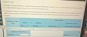 Issuing Par Stock
On January 29, Quality Marble Inc., a marble contractor, issued 75,000 shares of $10 par Common stock for cash at $23 per share, and on May
31, it issued 100,000 shares of $4 par Preferred stock for cash at $6 per share.
a. Illustrate the effects on the accounts and financial statements of the January 29 transaction. If no account or activity is affected, select "No
effect" from the dropdown list and leave the corresponding number entry box blank. Enter account decreases and cash outflows as negative
amounts.
Statement of Cash
Flows
Jan. 29.
Assets
Financing
Cash
Statement of Cash Flows
=
Liabilities
= No effect
- ✓
+
+
Balance Sheet
Common stock
Stockholders' Equity
+ Paid-in capital in excess of pa
No effect
In
Scre
23-11
P
Screen S
23-11...27