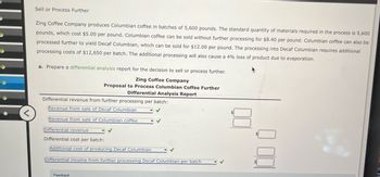 Sell or Process Further
Zing Coffee Company produces Columbian coffee in batches of 5,600 pounds. The standard quantity of materials required in the process is 5,600
pounds, which cost $5.00 per pound. Columbian coffee can be sold without further processing for $8.40 per pound. Columbian coffee can also be
processed further to yield Decaf Columbian, which can be sold for $12.00 per pound. The processing into Decaf Columbian requires additional
processing costs of $12,650 per batch. The additional processing will also cause a 4% loss of product due to evaporation.
a. Prepare a differential analysis report for the decision to sell or process further.
Zing Coffee Company
Proposal to Process Columbian Coffee Further
Differential Analysis Report
Differential revenue from further processing per batch:
Revenue from sale of Decaf Columbian
<
Revenue from sale of Columbian coffee
Differential revenue
Differential cost per batch:
Additional cost of producing Decaf Columbian
Differential income from further processing Decaf Columbian per batch
Feedback
000