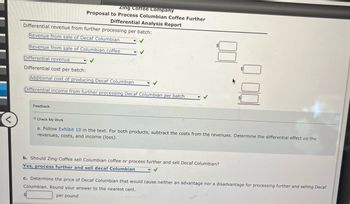Zing Coffee Company
Proposal to Process Columbian Coffee Further
Differential Analysis Report
Differential revenue from further processing per batch:
Revenue from sale of Decaf Columbian
Revenue from sale of Columbian coffee
Differential revenue
Differential cost per batch:
Additional cost of producing Decaf Columbian
Differential income from further processing Decaf Columbian per batch
Feedback
Check My Work
a. Follow Exhibit 10 in the text. For both products, subtract the costs from the revenues. Determine the differential effect on the
revenues, costs, and income (loss).
b. Should Zing Coffee sell Columbian coffee or process further and sell Decaf Columbian?
Yes, process further and sell decaf Columbian
c. Determine the price of Decaf Columbian that would cause neither an advantage nor a disadvantage for processing further and selling Decaf
Columbian. Round your answer to the nearest cent.
per pound