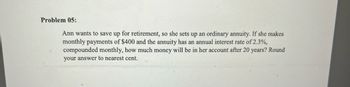 Problem 05:
Ann wants to save up for retirement, so she sets up an ordinary annuity. If she makes
monthly payments of $400 and the annuity has an annual interest rate of 2.3%,
compounded monthly, how much money will be in her account after 20 years? Round
your answer to nearest cent.