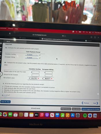 Bookmarks
Window Help
Content
v2.cengagenow.com
eBook
Required:
1a. Compute the cash payback period for each project.
Cash Payback Period
C CengageNOWv2 | Online teaching and learning res...
ChatGPT
Thu May 2
Canadian Cycling
European Hiking
2 years
2 years
1b. Compute the net present value. Use the present value of $1 table presented above. If required, use the minus sign to indicate a negative net present
value.
Present value of net cash flow total
Amount to be invested
Net present value
Canadian Cycling
European Hiking
$
110,779 X
98,517 X
2. All of the following are true regarding the two products except:
a. If funds are unlimited, only the Canadian Cycling product is acceptable to pursue.
b. Both products offer the same total net cash flows.
c. Because of the timing of the receipt of the net cash flows, the Canadian Cycling magazine offers a higher net present value.
d. Both products offer the same cash payback period.
Check My Work
MAY
2
Previous
Next
All work saved.
Email Instructor
Save and Exit
Submit Assignment for Grading
tv
MacBook Air
A
W