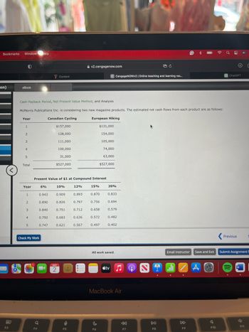 Bookmarks Window Help
on)
eBook
Content
v2.cengagenow.com
C CengageNOWv2 | Online teaching and learning res...
ChatGPT
Cash Payback Period, Net Present Value Method, and Analysis
McMorris Publications Inc. is considering two new magazine products. The estimated net cash flows from each product are as follows:
Year
Canadian Cycling
European Hiking
1
$157,000
$131,000
2
128,000
154,000
3
111,000
105,000
4
100,000
74,000
5
31,000
63,000
Total
$527,000
$527,000
<
Present Value of $1 at Compound Interest
Year
6%
10%
12%
15%
20%
1
0.943
0.909
0.893
0.870
0.833
2
0.890
0.826
0.797
0.756
0.694
3
0.840
0.751
0.712
0.658
0.579
4
0.792
0.683
0.636
0.572
0.482
5
0.747
0.621
0.567
0.497
0.402
Check My Work
MAY
2
All work saved.
Email Instructor
Save and Exit
tv
MacBook Air
80
a
:
F3
F4
F5
F6
F7
A
Previous
Submit Assignment f
W
DII
4
F8
F9
F10
511