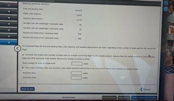 following operating statistics:
Fuel and landing fees
Flight crew salaries
Airplane depreciation
Variable cost per passenger-business class
Variable cost per passenger-economy class
Round-trip ticket price-business class
Round-trip ticket price-economy class
Business class
Economy class
$7,670
Check My Work
5,875
All work saved.
2,775
40
<
It is assumed that the fuel and landing fees, crew salaries, and airplane depreciation are fixed, regardless of the number of seats sold for the round-trip
flight.
30
a. Compute the break-even number of seats sold on a single round-trip flight for the overall product. Assume that the overall product is 10% business
class and 90% economy class tickets. Round your answer to whole number.
Total number of seats at break-even
b. How many business class and economy class seats would be sold at the break-even point? Round your answers to whole number.
510
280
seats
seats
seats
L
Email Instructor
Save and Exit
Previous
Submit Assignment for Grading
W
00_F_26
EDG5...P