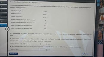 <
Break-Even Sales and Sales Mix for a Service Company
Yellow Dove Airways provides air transportation services between Portland and Minneapolis. A single Portland to Minneapolis round-trip flight has the
following operating statistics:
Fuel and landing fees
Flight crew salaries
Airplane depreciation
Variable cost per passenger-business class
Variable cost per passenger-economy class
Round-trip ticket price-business class
Round-trip ticket price-economy class
$7,670
Business class
5,875
Check My Work
2,775
40
30
510
It is assumed that the fuel and landing fees, crew salaries, and airplane depreciation are fixed, regardless of the number of seats sold for the round-trip
flight.
280
a. Compute the break-even number of seats sold on a single round-trip flight for the overall product. Assume that the overall product is 10% business
class and 90% economy class tickets. Round your answer to whole number.
Total number of seats at break-even
L
b. How many business class and economy class seats would be sold at the break-even point? Round your answers to whole number.
seats
seats
Previous
?
00_F_2658
EDG5...PQ