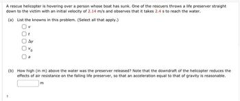 A rescue helicopter is hovering over a person whose boat has sunk. One of the rescuers throws a life preserver straight
down to the victim with an initial velocity of 2.14 m/s and observes that it takes 2.4 s to reach the water.
(a) List the knowns in this problem. (Select all that apply.)
Ay
(b) How high (in m) above the water was the preserver released? Note that the downdraft of the helicopter reduces the
effects of air resistance on the falling life preserver, so that an acceleration equal to that of gravity is reasonable.
m