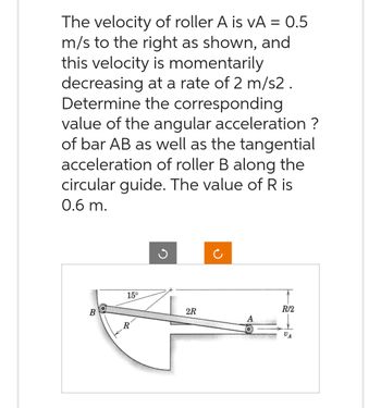 The velocity of roller A is VA = 0.5
m/s to the right as shown, and
this velocity is momentarily
decreasing at a rate of 2 m/s2.
Determine the corresponding
value of the angular acceleration ?
of bar AB as well as the tangential
acceleration of roller B along the
circular guide. The value of R is
0.6 m.
B
15°
R
3
2R
R/2
VA