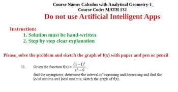 Instruction:
Course Name: Calculus with Analytical Geometry-1
Course Code: MATH 132
Do not use Artificial Intelligent Apps
1. Solution must be hand-written
2. Step by step clear explanation
Please solve the problem and sketch the graph of f(x) with paper and pen or pencil
11.
Given the function f(x) =
(x-1)²
x²-9
find the asymptotes, determine the interval of increasing and decreasing and find the
local minima and local maxima, sketch the graph of f(x).