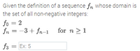 Given the definition of a sequence fn whose domain is
the set of all non-negative integers:
fo = 2
fn = -3 + fn-1
for n >1
f3 = Ex: 5
