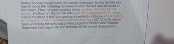 During Sunday's superbowl, the middle linebacker for the Seattle Sea
Hawks made the following movements after the ball was snapped on
third down. First, he back-pedaled in the southern direction for 2.6
meters. He then shuffled to his left (west) for a distance of 2.2 meters.
Finally, he made a half-turn and ran downfield a distance of 4.8 meters
in a direction of 240° counter-clockwise from east (30° W of S) before
finally knocking the wind out of New England Patriots' wide receiver.
Determine the magnitude and direction of his overall displacement.
