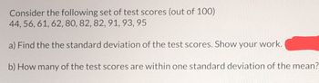 Consider the following set of test scores (out of 100)
44, 56, 61, 62, 80, 82, 82, 91, 93, 95
a) Find the the standard deviation of the test scores. Show your work.
b) How many of the test scores are within one standard deviation of the mean?