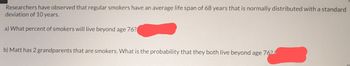 Researchers have observed that regular smokers have an average life span of 68 years that is normally distributed with a standard
deviation of 10 years.
a) What percent of smokers will live beyond age 76?
b) Matt has 2 grandparents that are smokers. What is the probability that they both live beyond age 762