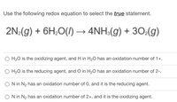 Use the following redox equation to select the true statement.
2N:(g) + 6H;0(1)→ 4NH:(g) + 302(g)
H20 is the oxidizing agent, and H in H20 has an oxidation number of 1+.
O H20 is the reducing agent, and O in H20 has an oxidation number of 2-.
N in N2 has an oxidation number of 0, and it is the reducing agent.
N in N2 has an oxidation number of 2+, and it is the oxidizing agent.
