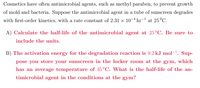 Cosmetics have often antimicrobial agents, such as methyl paraben, to prevent growth
of mold and bacteria. Suppose the antimicrobial agent in a tube of sunscreen degrades
with first-order kinetics, with a rate constant of 2.31 x 10-4 hr¬ at 25°C.
A) Calculate the half-life of the antimicrobial agent at 25°C. Be sure to
include the units.
B) The activation energy for the degradation reaction is 9.2 kJ mol-1. Sup-
pose you store your sunscreen in the locker room at the gym, which
has an average temperature of 35°C. What is the half-life of the an-
timicrobial agent in the conditions at the gym?
