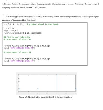 1. Exercise 3 shows the non-zero-centered frequency results. Change the code of exercise 3 to display the zero-centered
frequency results and submit the MATLAB programs.
2. The following fft result is too sparse to identify its frequency pattern. Make changes to the code below to get a higher
resolution of frequency (Hint: Exercise 6).
x = [-1, 1, -1, 2]; % original signal in time domain
X = fft(x);
magx = abs(X);
figure (1); subplot (3,1,1); stem (magx);
%% Fill in your code below
% total number of point: 32
subplot (3,1, 2); stem (magX32); axis ([1, 32,0,6])
title('Zero padding: total 32')
% total number of point: 64
subplot (3,1,3); stem (magX64); axis ([1,64,0,6])
title('Zero padding: total 64')
3
1.5
2
2.5
3
3.5
Figure (A): fft result is too sparse to identify its frequency pattern
4