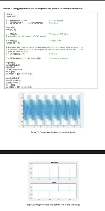 Exercise 3: Using fft() function, plot the magnitude and phase of the sum of two sine waves.
clear;
close all;
t = 0:1/100:10-1/100;
x = sin(2*pi*15*t) + sin(2*pi*40*t);
figure (1)
plot(t, x)
y = fft(x);
% attention to the number of "y" vector
m = abs(y);
y(m<1e-6) = 8;
plot (f, m)
title('Magnitude')
ax = gca;
ax.XTick = [15 40 60 85];
% Whenever the jump between consecutive angles is greater than or equal to
% π radians, unwrap shifts the angles by adding multiples of ±2π until the
% jump is less than
p= unwrap (angle (y));
f = (0:length (y)-1)*100/length(y);
figure (2)
subplot (2,1,1)
subplot (2,1,2)
plot (f,p*180/pi)
title('Phase')
ax = gca;
ax.XTick= [15 40 60 85];
1.5 H
1
0.5
0
-0.5
-1
-1.5
0
600
400
200
100
50
0
-50
2
-100
15
% Time vector
% Signal
3
15
% Compute DFT of x
Figure (3): Sum of two sine waves in the time domain
% Magnitude
% Phase
% Frequency vector
40
5
40
6
Magnitude
Phase
60
7
60
8
85
9
85
10
Figure (4): Magnitude and phase of the sum of two sine waves