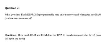 Question 2:
What goes into Flash EEPROM (programmable read only memory) and what goes into RAM
(random access memory)?
Question 3: How much RAM and ROM does the TIVA-C board microcontroller have? (look
this up in the book)