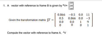 [10]
1. A vector with reference to frame B is given by BV= |20
[30]
Given the transformation matrix T
0.866
0.5
0.0
0
Compute the vector with reference to frame A, AV
-0.5 0.0 11
0.866
0.0
-3
0.0
1
9
0
0
1