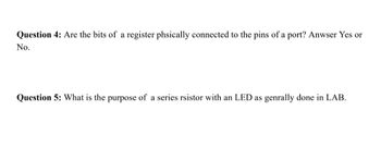 Question 4: Are the bits of a register phsically connected to the pins of a port? Anwser Yes or
No.
Question 5: What is the purpose of a series rsistor with an LED as genrally done in LAB.