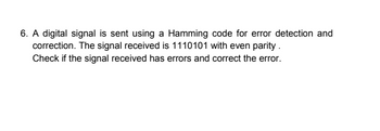 6. A digital signal is sent using a Hamming code for error detection and
correction. The signal received is 1110101 with even parity.
Check if the signal received has errors and correct the error.