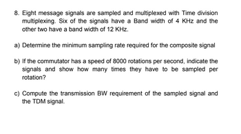 8. Eight message signals are sampled and multiplexed with Time division
multiplexing. Six of the signals have a Band width of 4 KHz and the
other two have a band width of 12 KHz.
a) Determine the minimum sampling rate required for the composite signal
b) If the commutator has a speed of 8000 rotations per second, indicate the
signals and show how many times they have to be sampled per
rotation?
c) Compute the transmission BW requirement of the sampled signal and
the TDM signal.