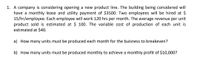 1. A company is considering opening a new product line. The building being considered will
have a monthly lease and utility payment of $3500. Two employees will be hired at $
15/hr/employee. Each employee will work 120 hrs per month. The average revenue per unit
product sold is estimated at $ 100. The variable cost of production of each unit is
estimated at $40.
a) How many units must be produced each month for the buisness to breakeven?
b) How many units must be produced monthly to achieve a monthly profit of $10,000?
