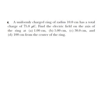 **Problem 4: Electric Field of a Uniformly Charged Ring**

A uniformly charged ring of radius 10.0 cm has a total charge of 75.0 μC. Find the electric field on the axis of the ring at the following distances from the center of the ring:

- (a) 1.00 cm
- (b) 5.00 cm
- (c) 30.0 cm
- (d) 100 cm 

This problem involves calculating the electric field generated by a charged ring at various points along its axis.