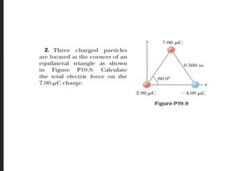 2. Three charged particles
are located at the corners of an
equilateral triangle as shown
in Figure P19.9. Calculate
the total electric force on the
7.00-μC charge.
2.00 μC
7.00 με
60.0⁰
0.500 m
-4.00 μC
Figure P19.9