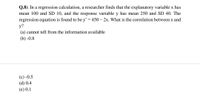 Q.8). In a regression calculation, a researcher finds that the explanatory variable x has
mean 100 and SD 10, and the response variable y has mean 250 and SD 40. The
regression equation is found to be y= 450 – 2x. What is the correlation between x and
у?
(a) cannot tell from the information available
(b) -0.8
(с) -0.5
(d) 0.4
(е) 0.1
