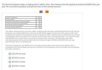 The Varone Company makes a single product called a Hom. The company has the capacity to produce 40,000 Homs per
year. Per unit costs to produce and sell one Hom at that activity level are:
Direct materials
Direct labor
Variable manufacturing overhead
Fixed manufacturing overhead
Variable selling expense
Fixed selling expense
S
$20
$10
$5
$7
O $23,200 decrease
$27,000 Increase
$50,800 Increase
O $63,000 Increase
$10
$8
The regular selling price for one Hom is $60. A special order has been received at Varone from the Fairview
Company to purchase 6,300 Homs next year at 20% off the regular selling price. If this special order were
accepted, the variable selling expense would be reduced by 30%. However, Varone would have to purchase
a specialized machine to engrave the Fairview name on each Hom in the special order. This machine would
cost $10,800 and it would have no use after the special order was filled. The total fixed costs, both
manufacturing and selling, are constant within the relevant range of 30,000 to 40,000 Homs per year.
Assume direct labor is a variable cost.
If Varone can expect to sell 30,000 Homs next year through regular channels and the special order is
accepted at 20% off the regular selling price, the effect on net operating income next year due to accepting
this order would be a: