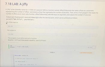 ## 7.18 LAB: A jiffy

A "jiffy" is the scientific name for 1/100th of a second. Define a function named `JiffiesToSeconds` that takes a float as a parameter, representing the number of "jiffies", and returns a float that represents the number of seconds. Then, write a main program that reads the number of jiffies as an input, calls function `JiffiesToSeconds()` with the input as an argument, and outputs the number of seconds.

Output each floating-point value with three digits after the decimal point, which can be achieved as follows:
```c
printf("%.3lf\n", yourValue);
```
### Example
If the input is:
```
15.25
```
the output is:
```
0.152
```
### Instructions
The program must define and call a function:
```c
double JiffiesToSeconds(double userJiffies)
```

### Code Template
Below is the template of the code in which you need to define your function and write the main program:
```c
#include <stdio.h>

// Define your function here

int main(void) {
   // Type your code here
}
```
Make sure to use the given template and complete the task by defining the necessary function and writing the main program logic to meet the outlined requirements.