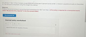 On January 1, Year 1, Price Company issued $190,000 of five-year, 6 percent bonds at 96 12. Interest is payable annually on December
31. The discount is amortized using the straight-line method.
Required
Prepare the journal entries to record the bond transactions for Year 1 and Year 2. (If no entry is required for a transaction/event,
select "No journal entry required" in the first account field.)
View transaction list
Journal entry worksheet
>
1
2 3
Record the entry for issuance of bonds.
Note: Enter debits before credits.
>