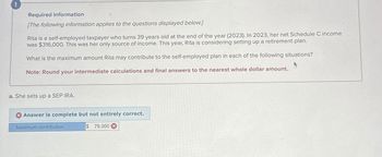 !
Required information
[The following information applies to the questions displayed below.]
Rita is a self-employed taxpayer who turns 39 years old at the end of the year (2023). In 2023, her net Schedule C income
was $316,000. This was her only source of income. This year, Rita is considering setting up a retirement plan.
What is the maximum amount Rita may contribute to the self-employed plan in each of the following situations?
Note: Round your intermediate calculations and final answers to the nearest whole dollar amount..
a. She sets up a SEP IRA.
Answer is complete but not entirely correct.
Maximum contribution
$ 79,000