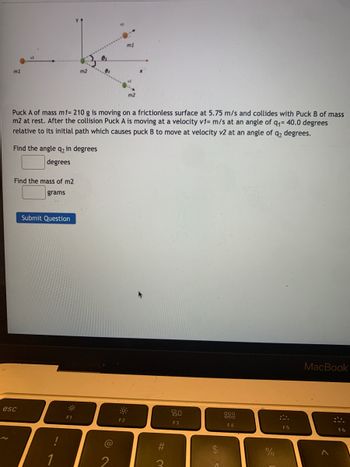 m1
m2
m1
m2
Puck A of mass m1= 210 g is moving on a frictionless surface at 5.75 m/s and collides with Puck B of mass
m2 at rest. After the collision Puck A is moving at a velocity v1= m/s at an angle of q₁ = 40.0 degrees
relative to its initial path which causes puck B to move at velocity v2 at an angle of q₂ degrees.
Find the angle q2 in degrees
degrees
Find the mass of m2
grams
esc
Submit Question
80
000
DOO
F1
F2
F3
F4
1
@
2
#
#M
3
$
SA
%
F5
MacBook
>
F6