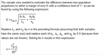 The sample size needed to estimate the difference between two population
proportions to within a margin of error E with a confidence level of 1-a can be
found by using the following expression:
P242
E=Za/2
n2
Replace n, and n, by n in the preceding formula (assuming that both samples
have the same size) and replace each of p,, 91. P2, and q2 by 0.5 (because their
values are not known). Solving for n results in this expression:
n=
2E?
