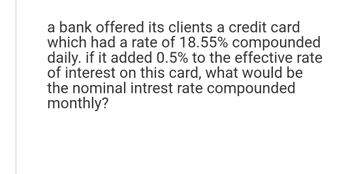 a bank offered its clients a credit card
which had a rate of 18.55% compounded
daily. if it added 0.5% to the effective rate
of interest on this card, what would be
the nominal intrest rate compounded
monthly?