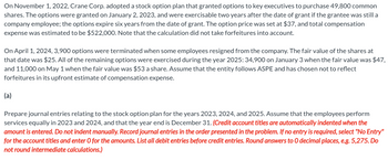 On November 1, 2022, Crane Corp. adopted a stock option plan that granted options to key executives to purchase 49,800 common
shares. The options were granted on January 2, 2023, and were exercisable two years after the date of grant if the grantee was still a
company employee; the options expire six years from the date of grant. The option price was set at $37, and total compensation
expense was estimated to be $522,000. Note that the calculation did not take forfeitures into account.
On April 1, 2024, 3,900 options were terminated when some employees resigned from the company. The fair value of the shares at
that date was $25. All of the remaining options were exercised during the year 2025: 34,900 on January 3 when the fair value was $47,
and 11,000 on May 1 when the fair value was $53 a share. Assume that the entity follows ASPE and has chosen not to reflect
forfeitures in its upfront estimate of compensation expense.
(a)
Prepare journal entries relating to the stock option plan for the years 2023, 2024, and 2025. Assume that the employees perform
services equally in 2023 and 2024, and that the year end is December 31. (Credit account titles are automatically indented when the
amount is entered. Do not indent manually. Record journal entries in the order presented in the problem. If no entry is required, select "No Entry"
for the account titles and enter O for the amounts. List all debit entries before credit entries. Round answers to O decimal places, e.g. 5,275. Do
not round intermediate calculations.)