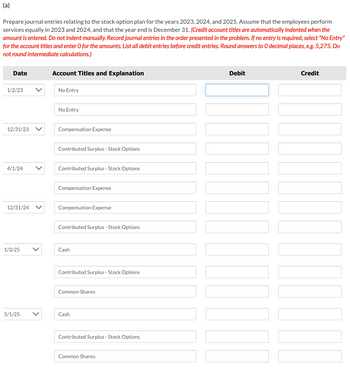 (a)
Prepare journal entries relating to the stock option plan for the years 2023, 2024, and 2025. Assume that the employees perform
services equally in 2023 and 2024, and that the year end is December 31. (Credit account titles are automatically indented when the
amount is entered. Do not indent manually. Record journal entries in the order presented in the problem. If no entry is required, select "No Entry"
for the account titles and enter O for the amounts. List all debit entries before credit entries. Round answers to O decimal places, e.g. 5,275. Do
not round intermediate calculations.)
Date
1/2/23
12/31/23
4/1/24
12/31/24
1/3/25
5/1/25
Account Titles and Explanation
No Entry
No Entry
Compensation Expense
Contributed Surplus - Stock Options
Contributed Surplus - Stock Options
Compensation Expense
Compensation Expense
Contributed Surplus - Stock Options
Cash
Contributed Surplus - Stock Options
Common Shares
Cash
Contributed Surplus - Stock Options
Common Shares
Debit
Credit