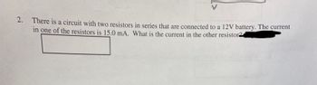 2. There is a circuit with two resistors in series that are connected to a 12V battery. The current
in one of the resistors is 15.0 mA. What is the current in the other resistor2