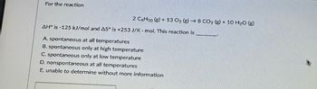 For the reaction
2 C4H10 (g) + 13 O2 (g) → 8 CO2 (g) + 10 H2O (g)
AH° is-125 kJ/mol and AS is +253 J/K - mol. This reaction is
A. spontaneous at all temperatures
B. spontaneous only at high temperature
C. spontaneous only at low temperature
D. nonspontaneous at all temperatures
E. unable to determine without more information