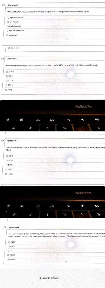 Question 1
Which of the following characteristics indicates the presence of strong intermolecular forces in a liquid?
O high vapor pressure
O low viscosity
O low boiling point
O high surface tension
O high molarity
O high molarity
Question 2
How many grams of water can be vaporized at its boiling point by 425 kJ of heat? (for H₂O AH°vap = 40.67 kJ/mol)
O 7650 g
732 g
O 1.72 g
O 23.6 g
O 188 g
Question 3
O 4.5°C
O -2.7°C
O 5.3°C
What is the freezing point of a solution prepared by dissolving 1.5 mol of sucrose (C12H22011) in 625 g of water? (K, for wate
°C/m)
O -5.3°C
O-4.5°C
Question 4
O 0.102
O 0.0752
.951
܀
O 0.0263
O 0.0113
܀
*
The vapor pressure of pure acetone (CH3COCH3) is 266 torr. at some temperature. When a nonvolatile and nonelectrolyte s
added, the vapor pressure of acetone above the solution falls to 253 torr. What is the mole fraction of the acetone in the sc
%
CamScanner
MacBook Pro
%
MacBook Pro