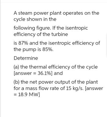 A steam power plant operates on the
cycle shown in the
following figure. If the isentropic
efficiency of the turbine
is 87% and the isentropic efficiency of
the pump is 85%.
Determine
(a) the thermal efficiency of the cycle
[answer = 36.1%] and
(b) the net power output of the plant
for a mass flow rate of 15 kg/s. [answer
= 18.9 MW]