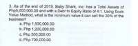 3. As of the end of 2019, Baby Shark, Inc. has a Total Assets of
Php5,000,000.00 and with a Debt to Equity Ratio of 4:1. Using Book
Value Method, what is the minimum value it can sell the 30% of the
business?
a. Php 1,500,000.00
b. Php 1,200,000.00
c. Php 300,000.00
d. Php 700,000.00
