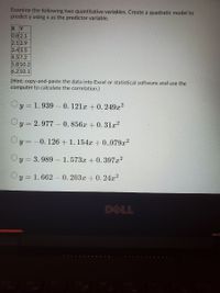 Examine the following two quantitative variables. Create a quadratic model to
predict y using x as the predictor variable.
X Y
0.8 2.1
2.1 2.9
3.43.5
4.5 7.2
5.8 10.2
6.2 10.1
(Hint: copy-and-paste the data into Excel or statistical software and use the
computer to calculate the correlation.)
y = 1. 939 – 0.121x + 0. 249x2
y = 2.977 – 0. 856x +0. 31x?
Oy = -0. 126 + 1. 154x + 0.,079x2
3. 989 – 1. 573x + 0. 397x2
Oy = 1. 662 - 0. 203x + 0. 24x?
DELL
