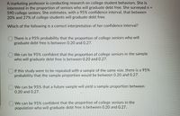 A marketing professor is conducting research on college student behaviors. She is
interested in the proportion of seniors who will graduate debt free. She surveyed n =
590 college seniors. She estimates, with a 95% confidence interval, that between
20% and 27% of college students will graduate debt free.
Which of the following is a correct interpretation of her confidence interval?
There is a 95% probability that the proportion of college seniors who will
graduate debt free is between 0.20 and 0.27.
O We can be 95% confident that the proportion of college seniors in the sample
who will graduate debt free is between 0.20 and 0.27.
O If this study were to be repeated with a sample of the same size, there is a 95%
probability that the sample proportion would be between 0.20 and 0.27.
We can be 95% that a future sample will yield a sample proportion between
0.20 and 0.27.
We can be 95% confident that the proportion of college seniors in the
population who will graduate debt free is between 0.20 and 0.27.
