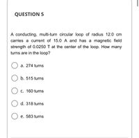 QUESTION 5
A conducting, multi-turn circular loop of radius 12.0 cm
carries a current of 15.0 A and has a magnetic field
strength of 0.0250 T at the center of the loop. How many
turns are in the loop?
a. 274 turns
b. 515 turns
C. 160 turns
d. 318 turns
e. 583 turns
